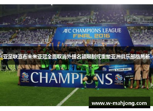 亚足联宣布未来亚冠全面取消外援名额限制或重塑亚洲俱乐部格局新