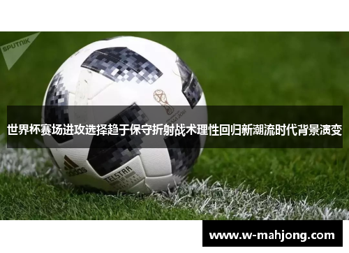 世界杯赛场进攻选择趋于保守折射战术理性回归新潮流时代背景演变 世界杯赛场进攻选择趋于保守折射战术理性回归新潮流时代背景演变